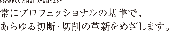 常にプロフェッショナルの基準で、あらゆる切断・切削の革新をめざします。