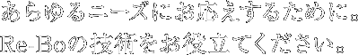 あらゆるニーズにお応えするために。Re-Boの技術をお役立てください。