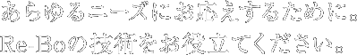 あらゆるニーズにお応えするために。Re-Boの技術をお役立てください。